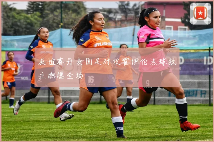 友谊赛丹麦国足对攻霍伊伦点球救主燃爆全场