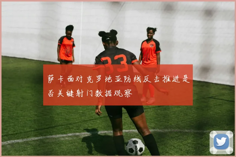 萨卡面对克罗地亚防线反击推进是否关键射门数据观察