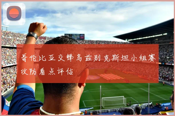 哥伦比亚交锋乌兹别克斯坦小组赛攻防看点评估