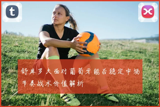 舒库罗夫面对葡萄牙能否稳定中场节奏战术价值解析