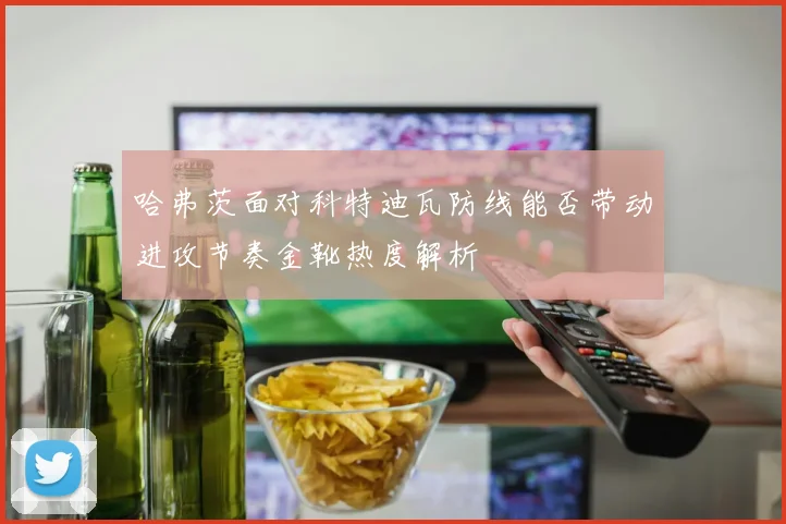 哈弗茨面对科特迪瓦防线能否带动进攻节奏金靴热度解析