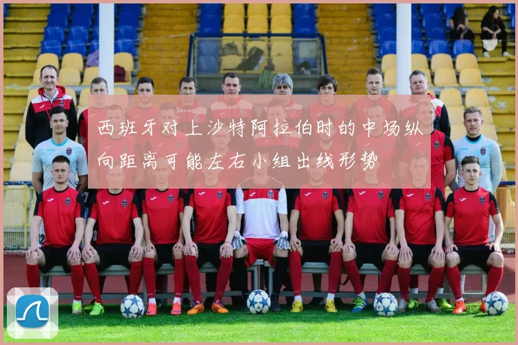 西班牙对上沙特阿拉伯时的中场纵向距离可能左右小组出线形势
