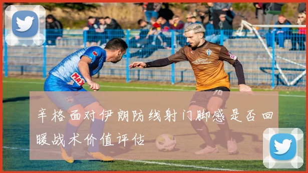 辛格面对伊朗防线射门脚感是否回暖战术价值评估