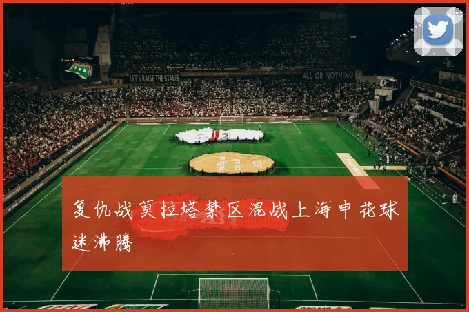 复仇战莫拉塔禁区混战上海申花球迷沸腾