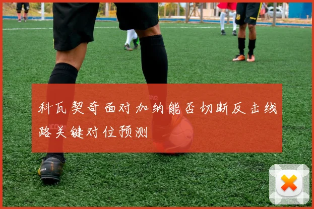 科瓦契奇面对加纳能否切断反击线路关键对位预测