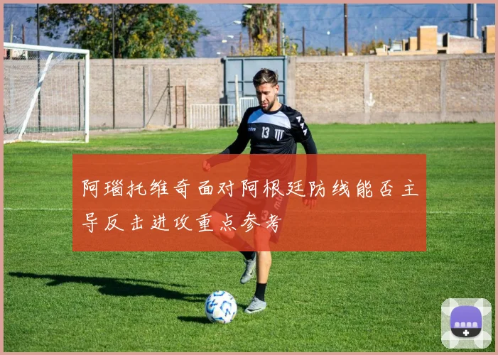 阿瑙托维奇面对阿根廷防线能否主导反击进攻重点参考