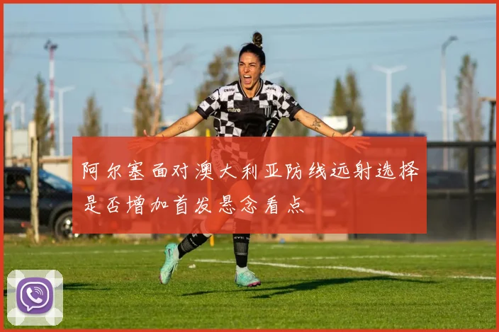 阿尔塞面对澳大利亚防线远射选择是否增加首发悬念看点