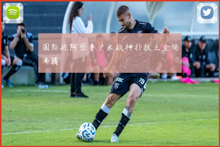 国际迈阿密鲁沪大战神扑救主全场沸腾