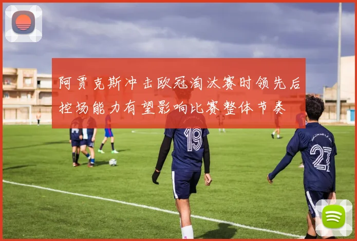 阿贾克斯冲击欧冠淘汰赛时领先后控场能力有望影响比赛整体节奏