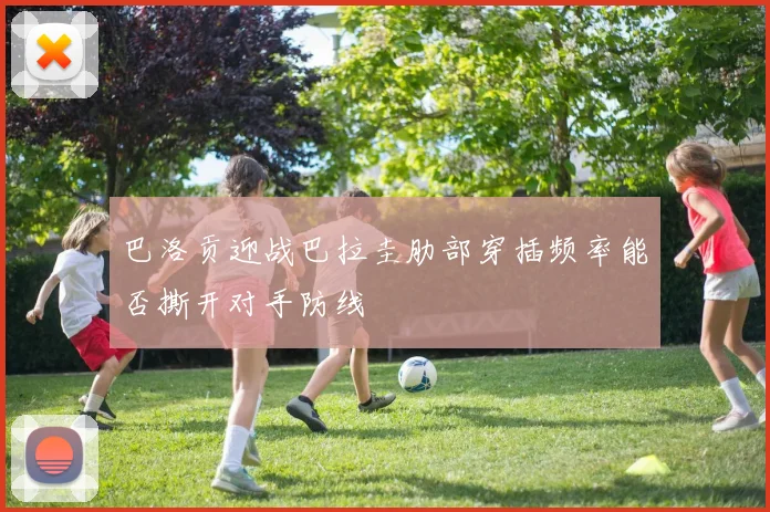 巴洛贡迎战巴拉圭肋部穿插频率能否撕开对手防线