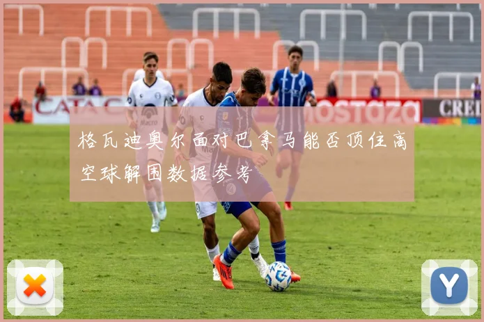 格瓦迪奥尔面对巴拿马能否顶住高空球解围数据参考
