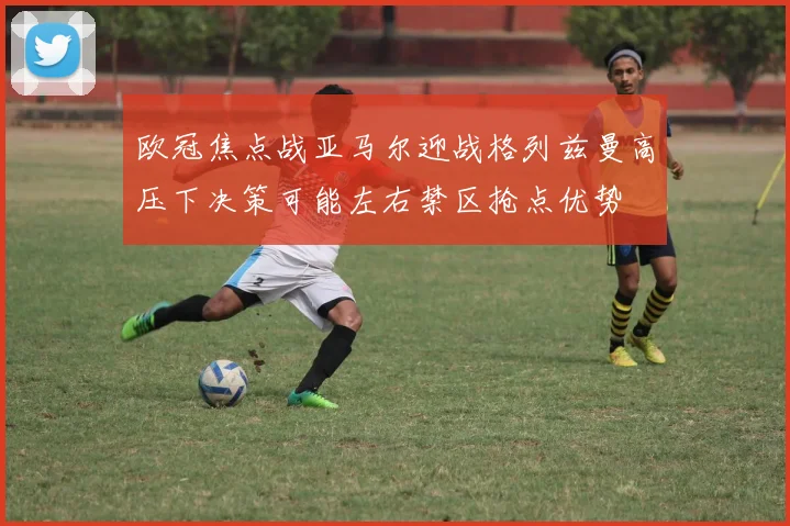 欧冠焦点战亚马尔迎战格列兹曼高压下决策可能左右禁区抢点优势