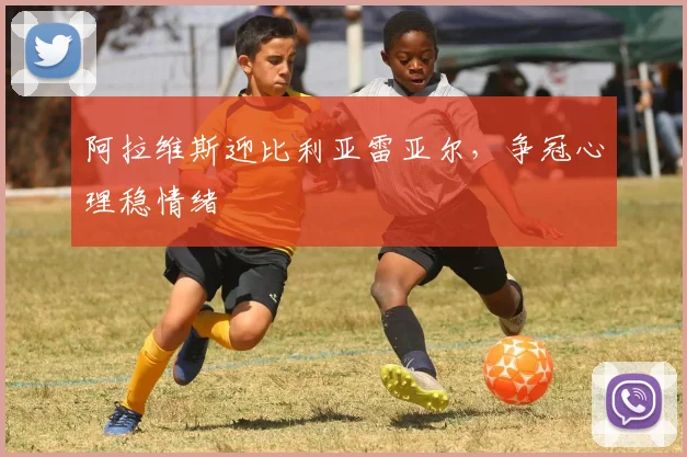 阿拉维斯迎比利亚雷亚尔，争冠心理稳情绪