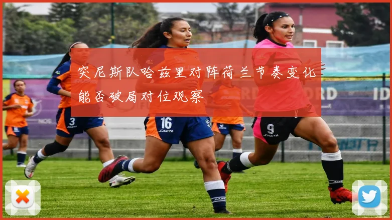 突尼斯队哈兹里对阵荷兰节奏变化能否破局对位观察