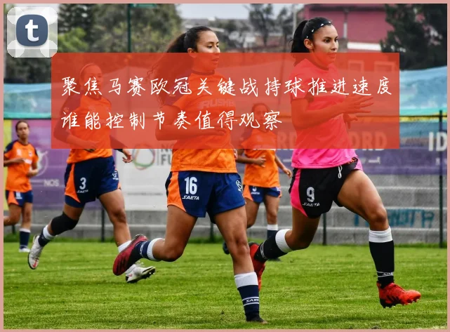 聚焦马赛欧冠关键战持球推进速度谁能控制节奏值得观察