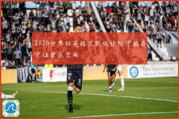 2026世界杯英格兰队低位防守能否守住禁区空间