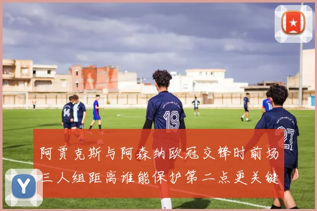 阿贾克斯与阿森纳欧冠交锋时前场三人组距离谁能保护第二点更关键