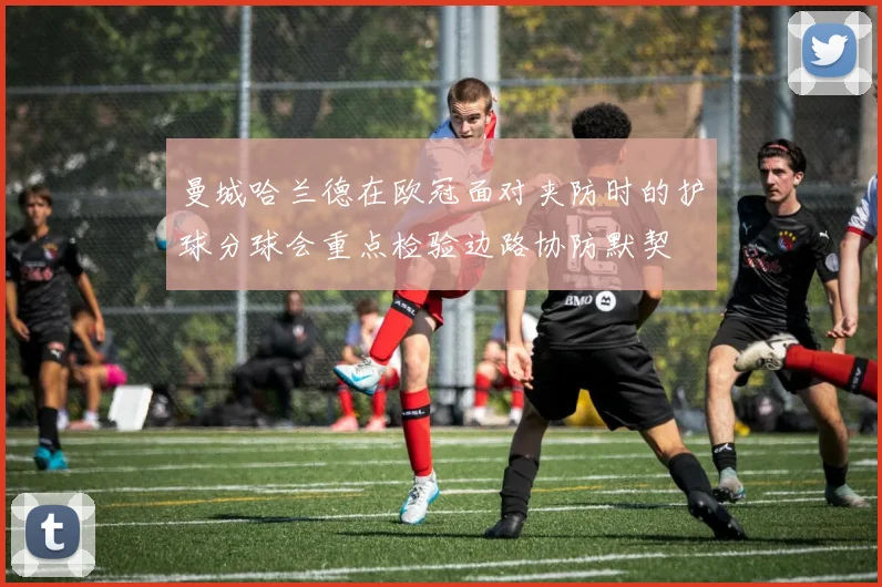 曼城哈兰德在欧冠面对夹防时的护球分球会重点检验边路协防默契