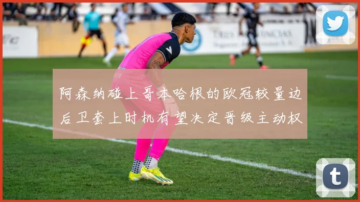 阿森纳碰上哥本哈根的欧冠较量边后卫套上时机有望决定晋级主动权