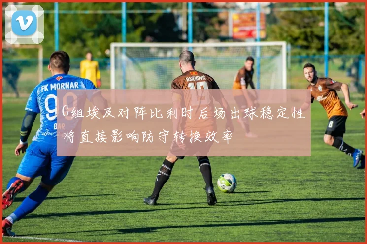 G组埃及对阵比利时后场出球稳定性将直接影响防守转换效率