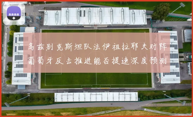 乌兹别克斯坦队法伊祖拉耶夫对阵葡萄牙反击推进能否提速深度预测