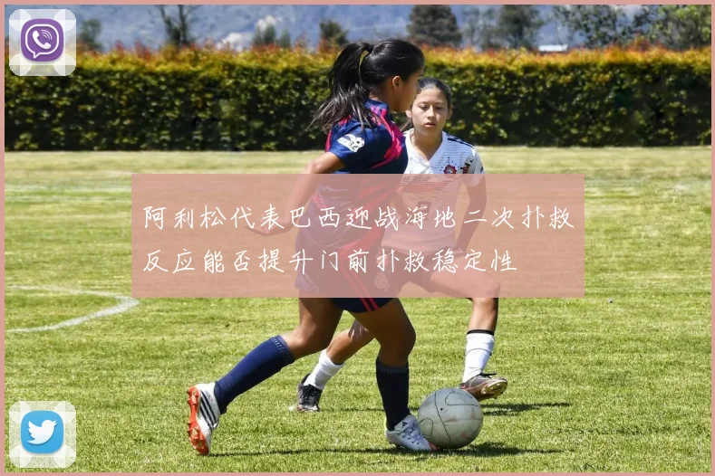 阿利松代表巴西迎战海地二次扑救反应能否提升门前扑救稳定性