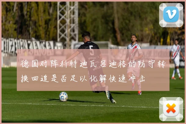 德国对阵科特迪瓦吕迪格的防守转换回追是否足以化解快速冲击