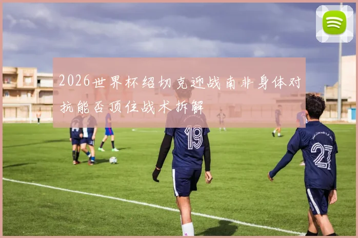 2026世界杯绍切克迎战南非身体对抗能否顶住战术拆解