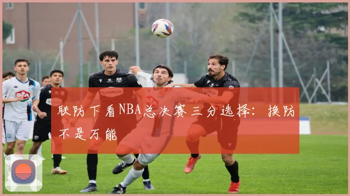 联防下看NBA总决赛三分选择:换防不是万能