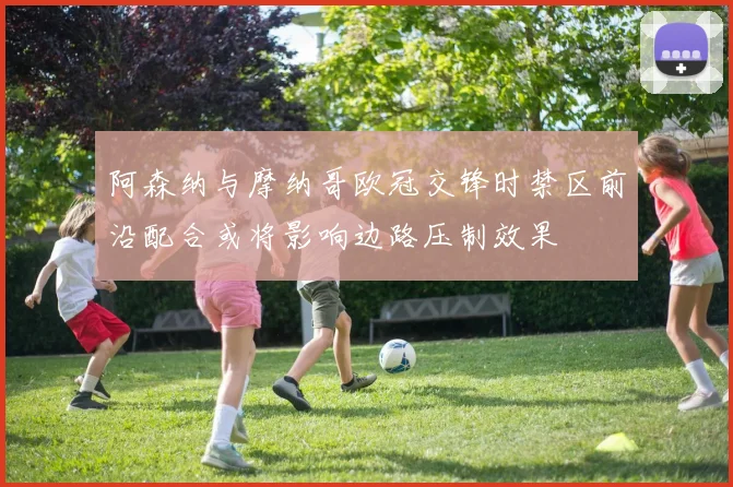 阿森纳与摩纳哥欧冠交锋时禁区前沿配合或将影响边路压制效果