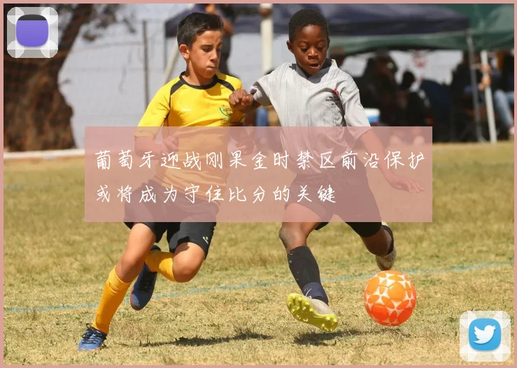 葡萄牙迎战刚果金时禁区前沿保护或将成为守住比分的关键