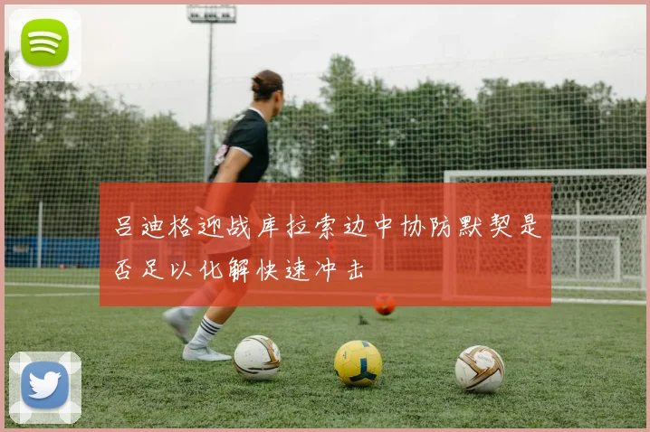吕迪格迎战库拉索边中协防默契是否足以化解快速冲击