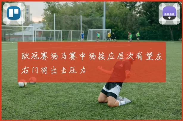 欧冠赛场马赛中场接应层次有望左右门将出击压力