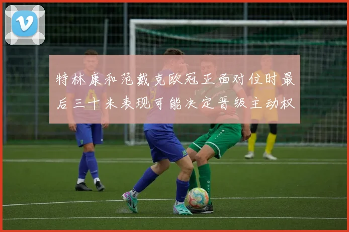特林康和范戴克欧冠正面对位时最后三十米表现可能决定晋级主动权
