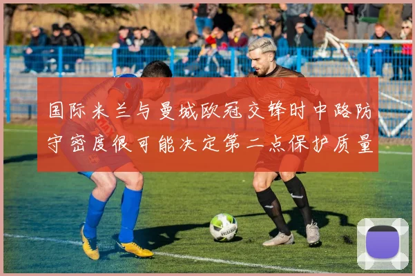 国际米兰与曼城欧冠交锋时中路防守密度很可能决定第二点保护质量