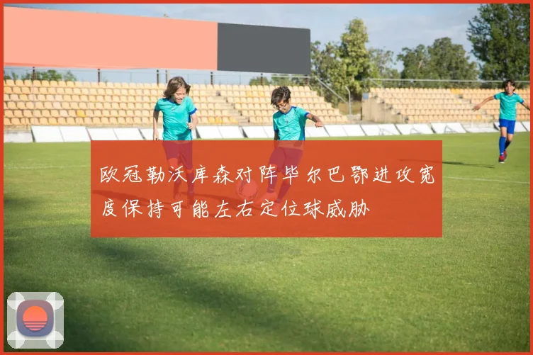 欧冠勒沃库森对阵毕尔巴鄂进攻宽度保持可能左右定位球威胁
