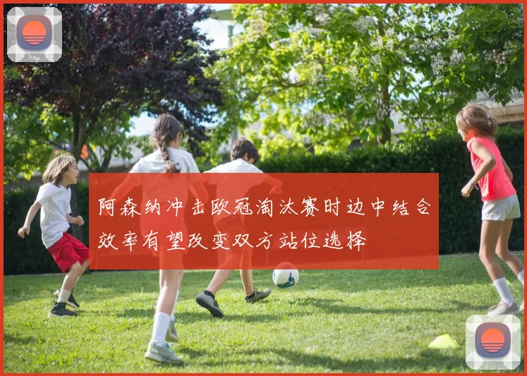 阿森纳冲击欧冠淘汰赛时边中结合效率有望改变双方站位选择