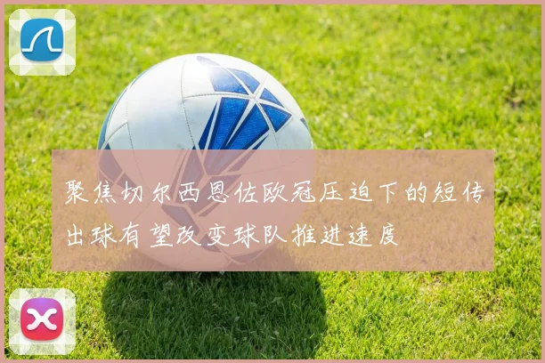 聚焦切尔西恩佐欧冠压迫下的短传出球有望改变球队推进速度