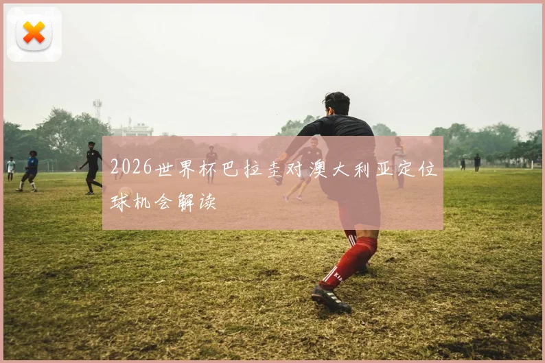 2026世界杯巴拉圭对澳大利亚定位球机会解读