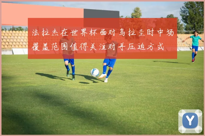 法拉杰在世界杯面对乌拉圭时中场覆盖范围值得关注对手压迫方式