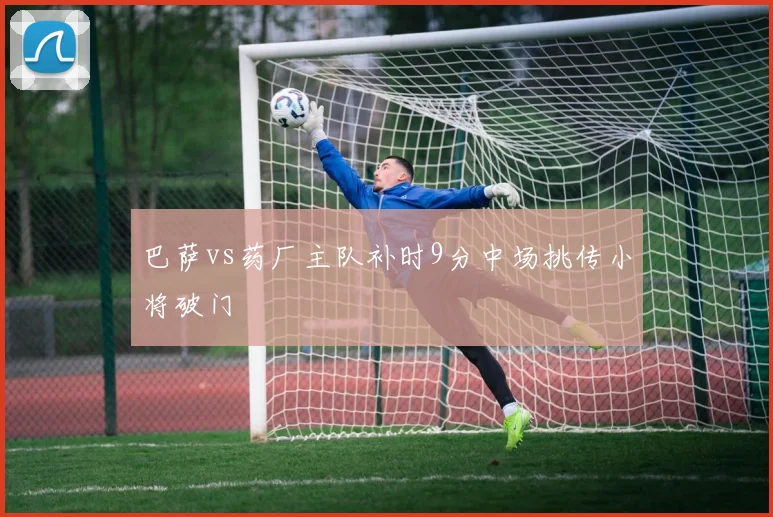 巴萨vs药厂主队补时9分中场挑传小将破门