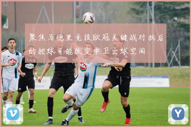 聚焦马德里竞技欧冠关键战对抗后的控球可能改变中卫出球空间