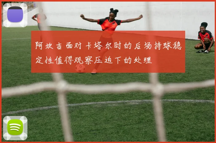 阿坎吉面对卡塔尔时的后场持球稳定性值得观察压迫下的处理